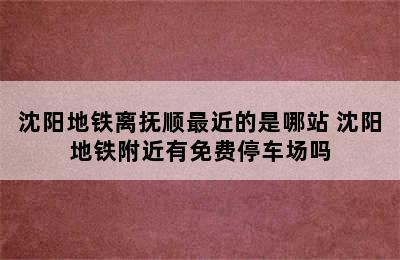 沈阳地铁离抚顺最近的是哪站 沈阳地铁附近有免费停车场吗